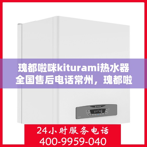 瑰都啦咪kiturami热水器全国售后电话常州，瑰都啦咪kiturami热水器常州售后专线，全天候服务您的温暖需求