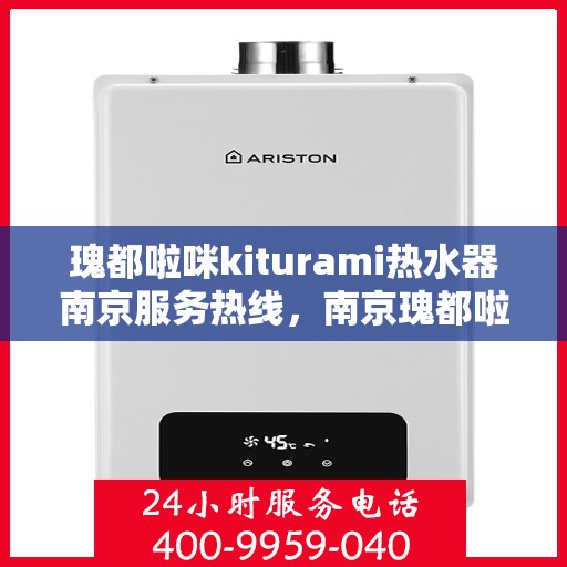 瑰都啦咪kiturami热水器南京服务热线，南京瑰都啦咪热水器服务热线，专业维修与售后支持团队为您保驾护航