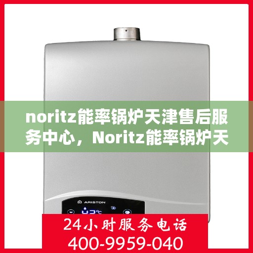 noritz能率锅炉天津售后服务中心，Noritz能率锅炉天津售后服务中心，专业维修与高效服务的暖心之地