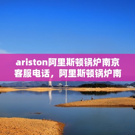 ariston阿里斯顿锅炉南京客服电话，阿里斯顿锅炉南京客服热线，专业解答与技术支持