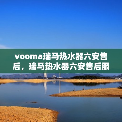 vooma瑞马热水器六安售后，瑞马热水器六安售后服务中心，专业维修与贴心服务