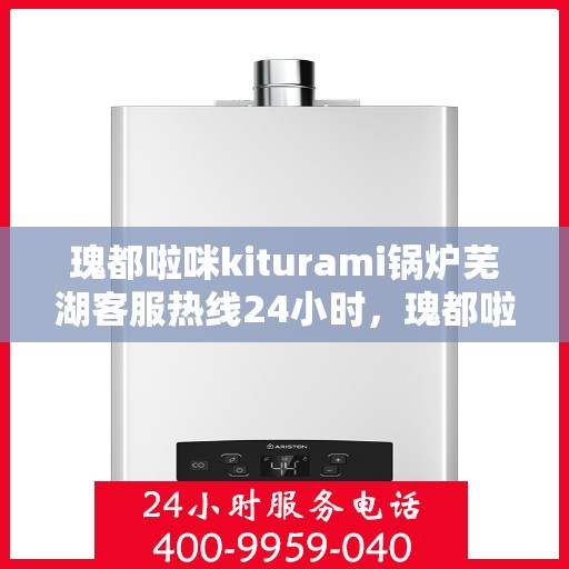 瑰都啦咪kiturami锅炉芜湖客服热线24小时，瑰都啦咪kiturami锅炉芜湖客服热线全天候服务，随时为您解答疑问