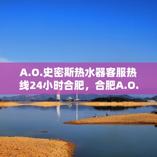 A.O.史密斯热水器客服热线24小时合肥，合肥A.O.史密斯热水器全天候客服热线服务指南