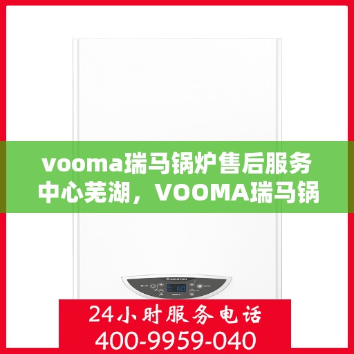 vooma瑞马锅炉售后服务中心芜湖，VOOMA瑞马锅炉售后服务中心落户芜湖，专业服务保障温暖家居