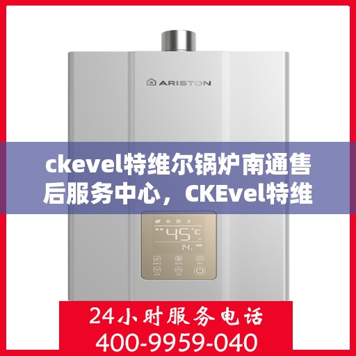 ckevel特维尔锅炉南通售后服务中心，CKEvel特维尔锅炉南通售后服务中心，专业维修与优质服务一站解决