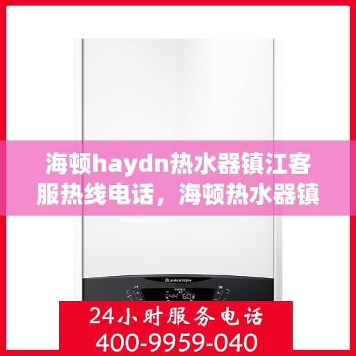 海顿haydn热水器镇江客服热线电话，海顿热水器镇江客服热线电话详解，专业售后，贴心服务