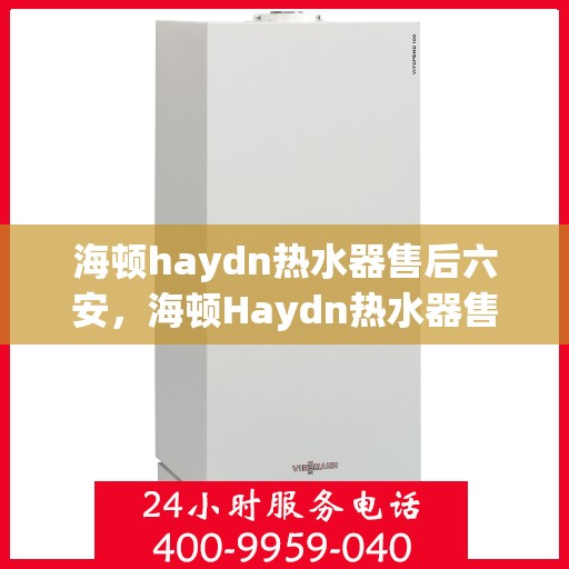 海顿haydn热水器售后六安，海顿Haydn热水器售后在六安的贴心服务