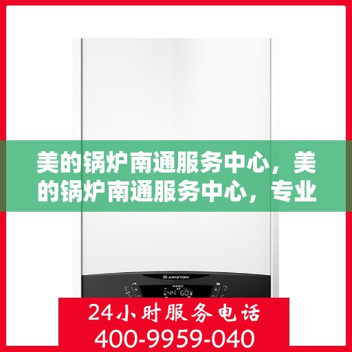 美的锅炉南通服务中心，美的锅炉南通服务中心，专业维护与一站式解决方案