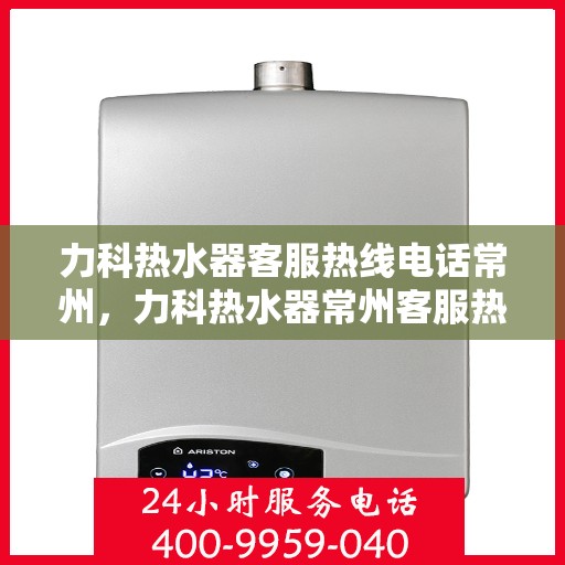 力科热水器客服热线电话常州，力科热水器常州客服热线电话全解析