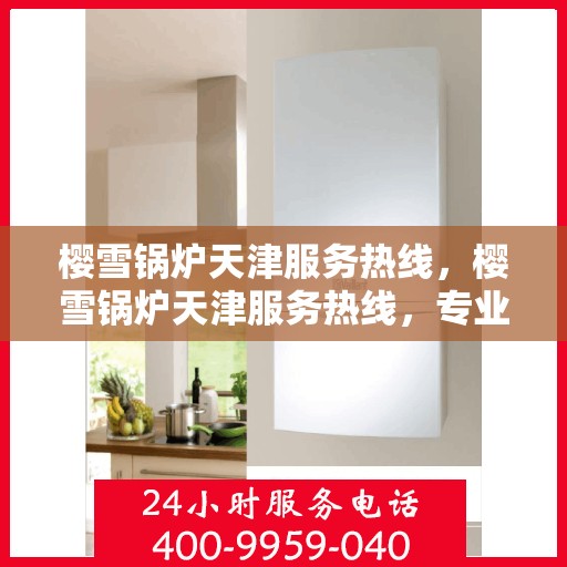 樱雪锅炉天津服务热线，樱雪锅炉天津服务热线，专业团队为您提供全方位的维修与支持