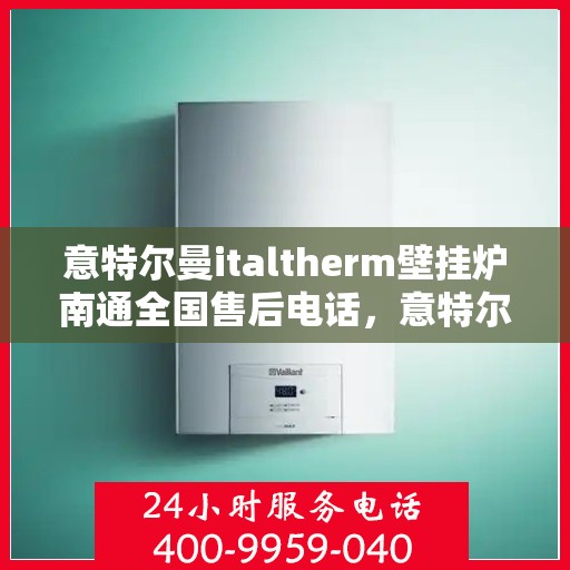 意特尔曼italtherm壁挂炉南通全国售后电话，意特尔曼italtherm壁挂炉南通售后服务中心联系电话及售后服务指南