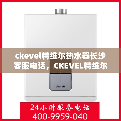 ckevel特维尔热水器长沙客服电话，CKEVEL特维尔热水器长沙客服热线及售后支持