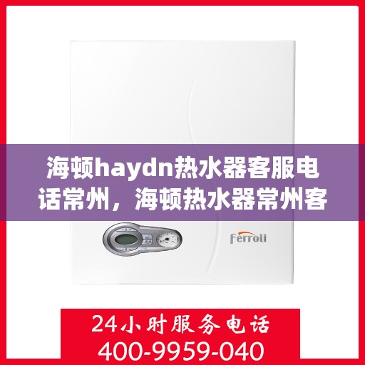 海顿haydn热水器客服电话常州，海顿热水器常州客服热线电话及售后服务指南