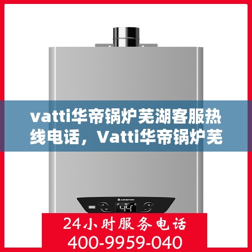 vatti华帝锅炉芜湖客服热线电话，Vatti华帝锅炉芜湖客服热线电话详解，专业支持与解决方案一站式服务