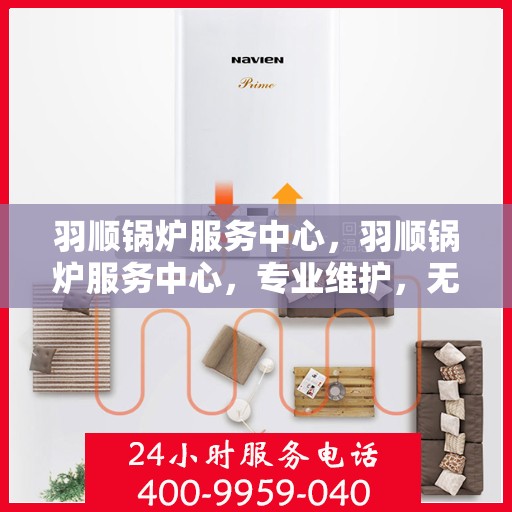 羽顺锅炉服务中心，羽顺锅炉服务中心，专业维护，无忧运行