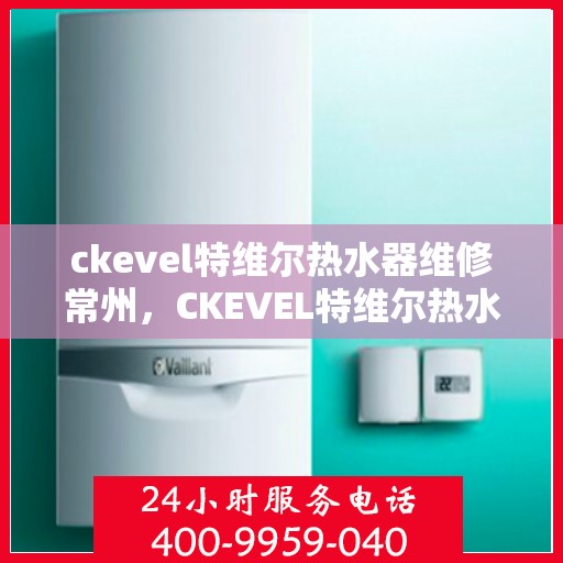 ckevel特维尔热水器维修常州，CKEVEL特维尔热水器常州专业维修服务