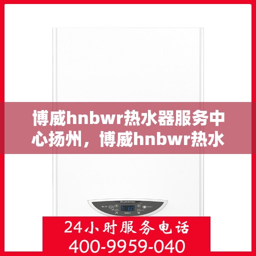 博威hnbwr热水器服务中心扬州，博威hnbwr热水器扬州服务中心，专业维修与贴心服务