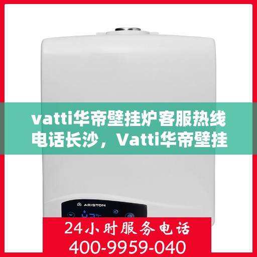 vatti华帝壁挂炉客服热线电话长沙，Vatti华帝壁挂炉长沙客服热线电话及售后服务指南