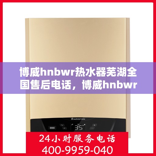 博威hnbwr热水器芜湖全国售后电话，博威hnbwr热水器芜湖售后服务热线及全国售后电话汇总