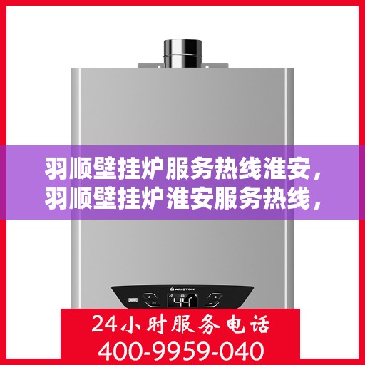 羽顺壁挂炉服务热线淮安，羽顺壁挂炉淮安服务热线，专业维修与支持团队为您解答疑惑