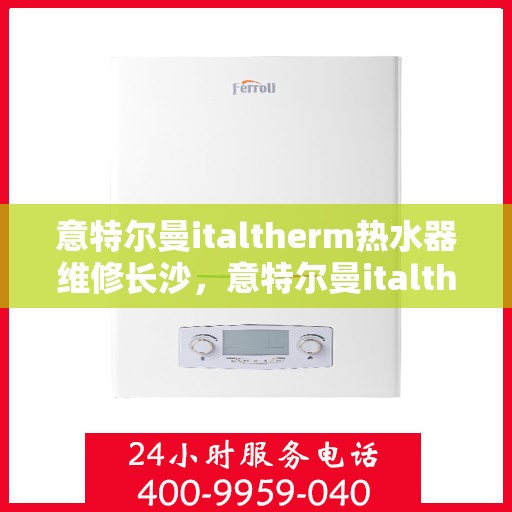 意特尔曼italtherm热水器维修长沙，意特尔曼italtherm热水器长沙专业维修服务
