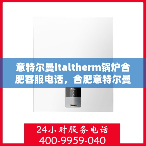 意特尔曼italtherm锅炉合肥客服电话，合肥意特尔曼italtherm锅炉客服热线及咨询指南