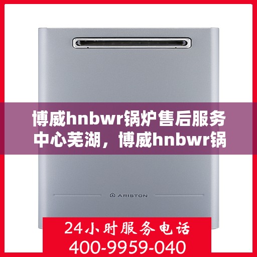博威hnbwr锅炉售后服务中心芜湖，博威hnbwr锅炉售后服务中心落户芜湖，专业服务，温暖您的生活