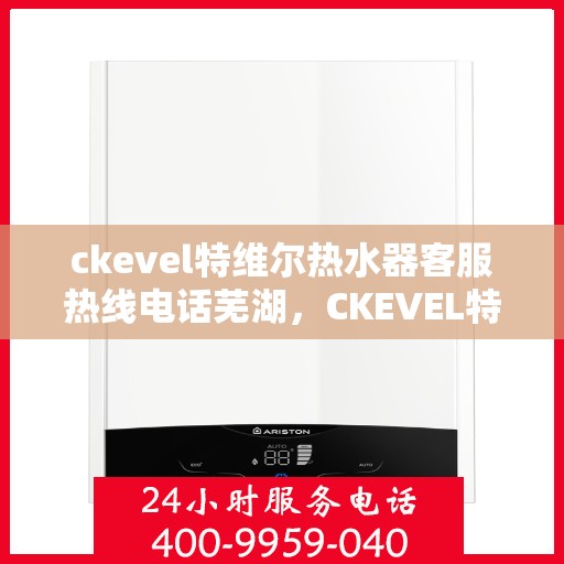 ckevel特维尔热水器客服热线电话芜湖，CKEVEL特维尔热水器芜湖客服热线电话全解析