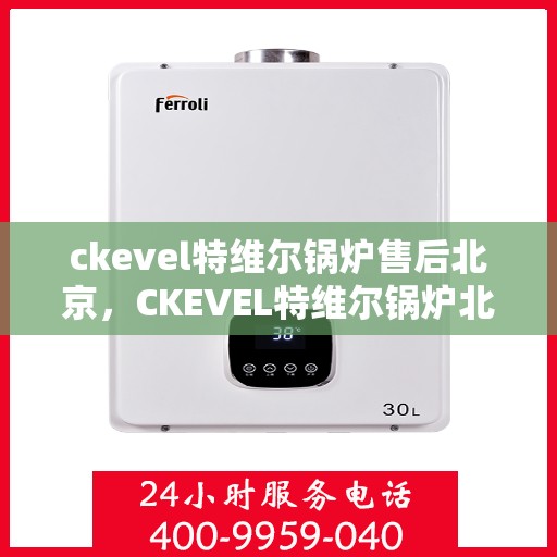 ckevel特维尔锅炉售后北京，CKEVEL特维尔锅炉北京售后服务中心，专业维修与保养，无忧服务体验