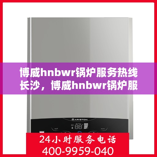 博威hnbwr锅炉服务热线长沙，博威hnbwr锅炉服务热线在长沙，专业支持与解决方案一站式服务