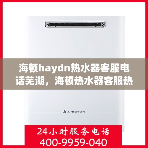 海顿haydn热水器客服电话芜湖，海顿热水器客服热线在芜湖，权威联系方式及售后支持解析