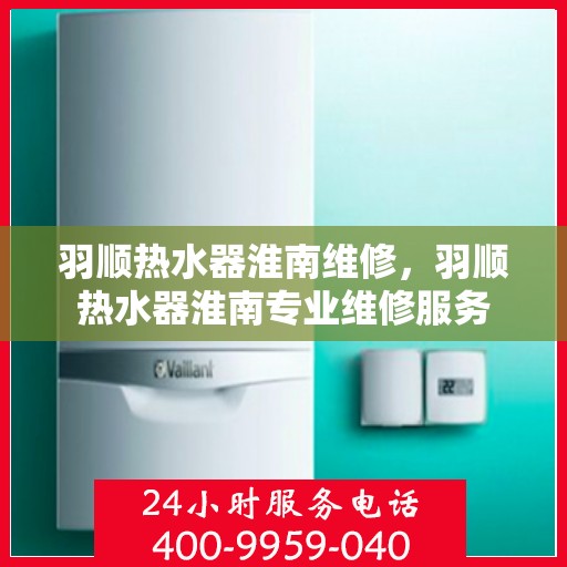 羽顺热水器淮南维修，羽顺热水器淮南专业维修服务