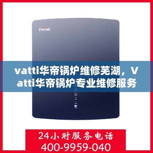 vatti华帝锅炉维修芜湖，Vatti华帝锅炉专业维修服务在芜湖