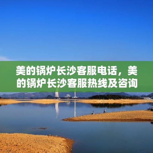 美的锅炉长沙客服电话，美的锅炉长沙客服热线及咨询服务中心介绍
