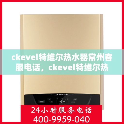ckevel特维尔热水器常州客服电话，ckevel特维尔热水器常州客服热线及售后服务指南