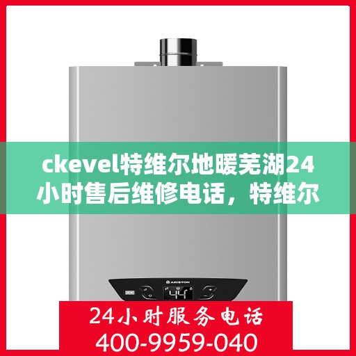 ckevel特维尔地暖芜湖24小时售后维修电话，特维尔地暖芜湖全天候售后维修服务热线