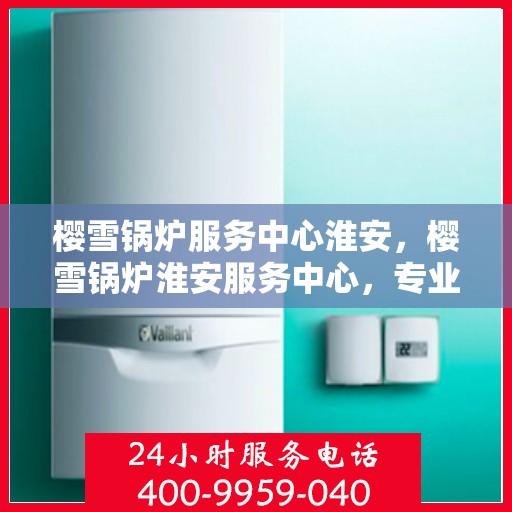 樱雪锅炉服务中心淮安，樱雪锅炉淮安服务中心，专业维护，温暖您的生活