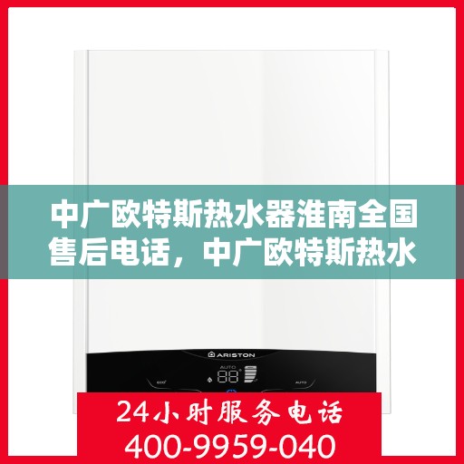 中广欧特斯热水器淮南全国售后电话，中广欧特斯热水器淮南售后全国服务热线及维修指南