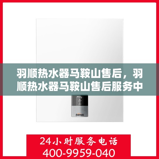 羽顺热水器马鞍山售后，羽顺热水器马鞍山售后服务中心，专业维修与贴心服务
