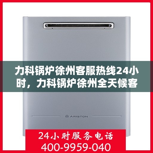 力科锅炉徐州客服热线24小时，力科锅炉徐州全天候客服热线，贴心服务，随时在线