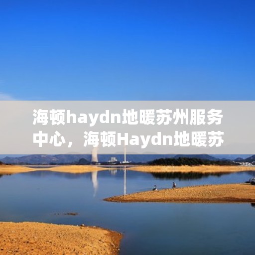 海顿haydn地暖苏州服务中心，海顿Haydn地暖苏州服务中心，专业温暖您的生活