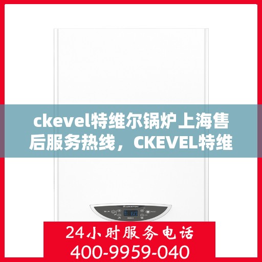 ckevel特维尔锅炉上海售后服务热线，CKEVEL特维尔锅炉上海售后服务热线详解，专业维修与贴心服务