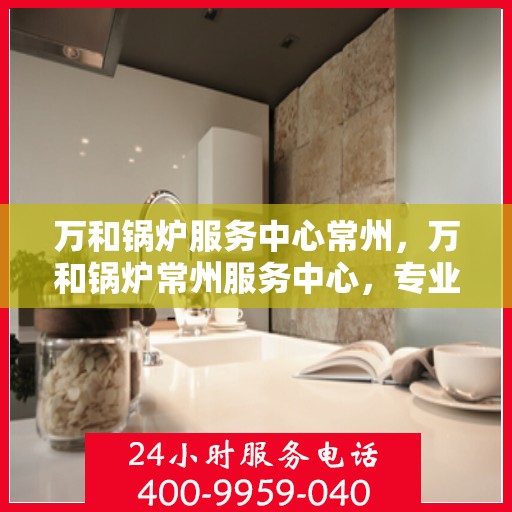 万和锅炉服务中心常州，万和锅炉常州服务中心，专业维修与保养一站式解决方案