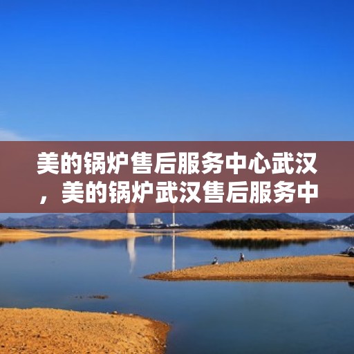 美的锅炉售后服务中心武汉，美的锅炉武汉售后服务中心，专业维修，贴心服务