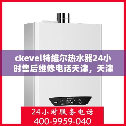 ckevel特维尔热水器24小时售后维修电话天津，天津ckevel特维尔热水器全天候售后维修服务热线及专业团队支持