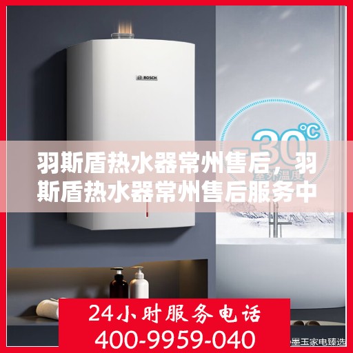 羽斯盾热水器常州售后，羽斯盾热水器常州售后服务中心，专业维修与贴心服务
