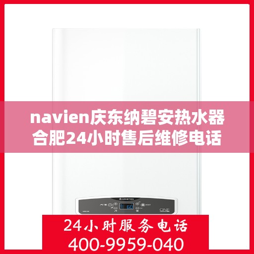 navien庆东纳碧安热水器合肥24小时售后维修电话，Navien庆东纳碧安热水器合肥全天候售后维修服务热线