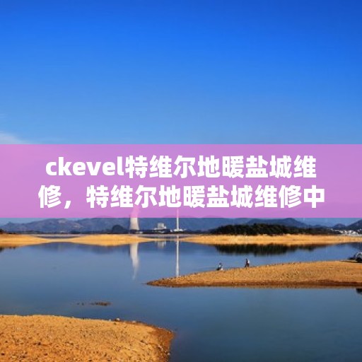 ckevel特维尔地暖盐城维修，特维尔地暖盐城维修中心，专业维修服务，温暖您的生活