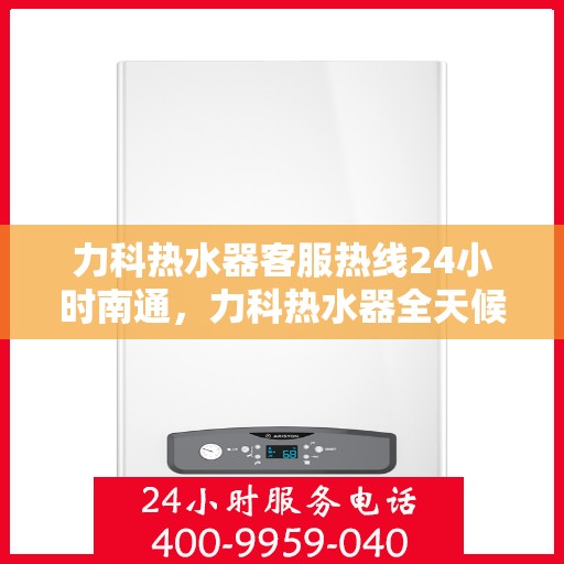 力科热水器客服热线24小时南通，力科热水器全天候客服热线，南通地区服务不打烊
