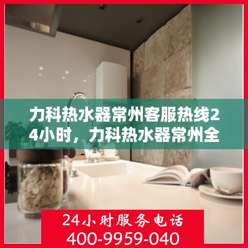 力科热水器常州客服热线24小时，力科热水器常州全天候客服热线，贴心服务不打烊